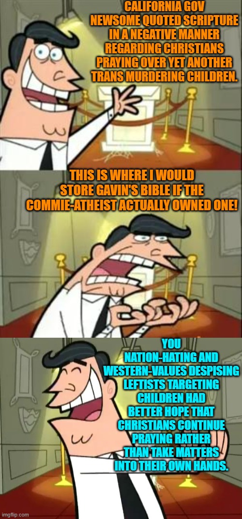 Pssst . . . leftists; it's when Christians STOP praying that you've really got problems. | CALIFORNIA GOV NEWSOME QUOTED SCRIPTURE IN A NEGATIVE MANNER REGARDING CHRISTIANS PRAYING OVER YET ANOTHER TRANS MURDERING CHILDREN. THIS IS WHERE I WOULD STORE GAVIN'S BIBLE IF THE COMMIE-ATHEIST ACTUALLY OWNED ONE! YOU NATION-HATING AND WESTERN-VALUES DESPISING LEFTISTS TARGETING CHILDREN HAD BETTER HOPE THAT CHRISTIANS CONTINUE PRAYING RATHER THAN TAKE MATTERS INTO THEIR OWN HANDS. | image tagged in this is where i'd put my trophy if i had one | made w/ Imgflip meme maker