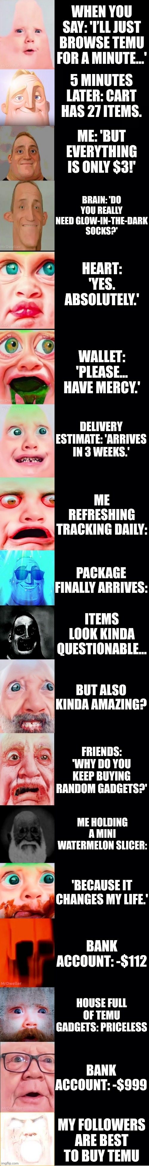 Mr incredible becoming unuseful (You buy at Temu) | WHEN YOU SAY: 'I’LL JUST BROWSE TEMU FOR A MINUTE...'; 5 MINUTES LATER: CART HAS 27 ITEMS. ME: 'BUT EVERYTHING IS ONLY $3!'; BRAIN: 'DO YOU REALLY NEED GLOW-IN-THE-DARK SOCKS?'; HEART: 'YES. ABSOLUTELY.'; WALLET: 'PLEASE... HAVE MERCY.'; DELIVERY ESTIMATE: 'ARRIVES IN 3 WEEKS.'; ME REFRESHING TRACKING DAILY:; PACKAGE FINALLY ARRIVES:; ITEMS LOOK KINDA QUESTIONABLE... BUT ALSO KINDA AMAZING? FRIENDS: 'WHY DO YOU KEEP BUYING RANDOM GADGETS?'; ME HOLDING A MINI WATERMELON SLICER:; 'BECAUSE IT CHANGES MY LIFE.'; BANK ACCOUNT: -$112; HOUSE FULL OF TEMU GADGETS: PRICELESS; BANK ACCOUNT: -$999; MY FOLLOWERS ARE BEST TO BUY TEMU | image tagged in mrmemes template | made w/ Imgflip meme maker