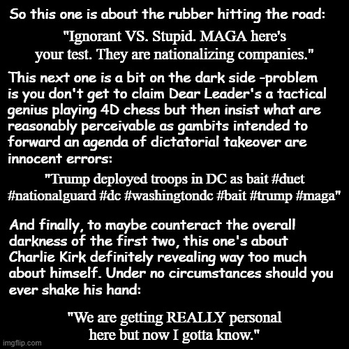 It's a good day to for a break from the Epstein Saga and post some YT searches. Oh... wait... there he is again. | So this one is about the rubber hitting the road:; "Ignorant VS. Stupid. MAGA here's your test. They are nationalizing companies."; This next one is a bit on the dark side -problem 
is you don't get to claim Dear Leader's a tactical
genius playing 4D chess but then insist what are
reasonably perceivable as gambits intended to
forward an agenda of dictatorial takeover are
innocent errors:; "Trump deployed troops in DC as bait #duet #nationalguard #dc #washingtondc #bait #trump #maga"; And finally, to maybe counteract the overall
darkness of the first two, this one's about
Charlie Kirk definitely revealing way too much
about himself. Under no circumstances should you
ever shake his hand:; "We are getting REALLY personal
here but now I gotta know." | image tagged in politics lol | made w/ Imgflip meme maker