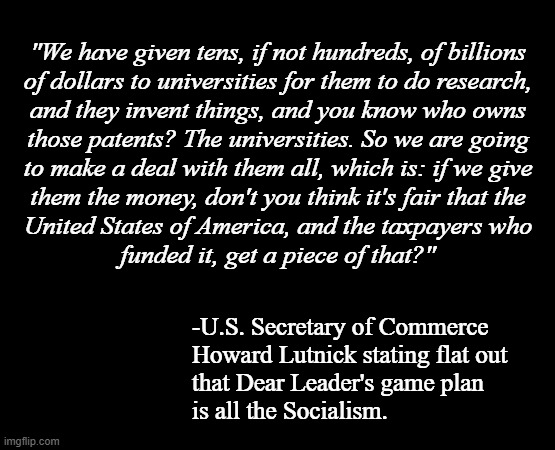 Oopsie-doodling the FAFO | "We have given tens, if not hundreds, of billions
of dollars to universities for them to do research,
and they invent things, and you know who owns
those patents? The universities. So we are going
to make a deal with them all, which is: if we give
them the money, don't you think it's fair that the
United States of America, and the taxpayers who
funded it, get a piece of that?"; -U.S. Secretary of Commerce
Howard Lutnick stating flat out
that Dear Leader's game plan
is all the Socialism. | image tagged in short black template,trump unfit unqualified dangerous,wannabe,socialist,dictator,fafo | made w/ Imgflip meme maker