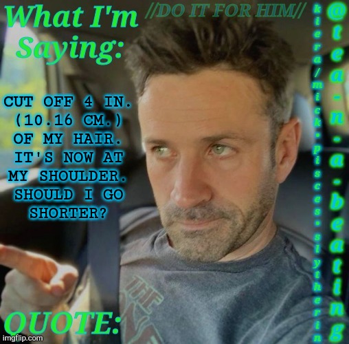 I Really Want To But Should I? | CUT OFF 4 IN.
(10.16 CM.)
OF MY HAIR.
IT'S NOW AT
MY SHOULDER.
SHOULD I GO
SHORTER? | image tagged in tnab adam fergus,haircut,hairstyle,should i do it,i really wanna tbh,boardroom meeting suggestion | made w/ Imgflip meme maker