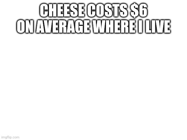 Like the shop near my house it's at LEAST 6 | CHEESE COSTS $6 ON AVERAGE WHERE I LIVE | made w/ Imgflip meme maker