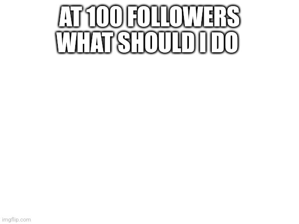AT 100 FOLLOWERS WHAT SHOULD I DO | made w/ Imgflip meme maker