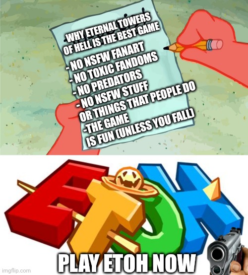 I just made an add for the game. (It's on Roblox) | - NO NSFW FANART
- NO TOXIC FANDOMS
- NO PREDATORS
- NO NSFW STUFF OR THINGS THAT PEOPLE DO
-THE GAME IS FUN (UNLESS YOU FALL); WHY ETERNAL TOWERS OF HELL IS THE BEST GAME; PLAY ETOH NOW | image tagged in patrick to do list actually blank | made w/ Imgflip meme maker
