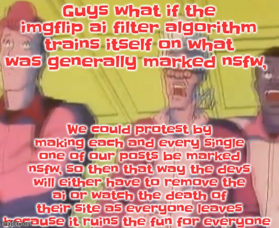 Chat if you see this, spread the word and mark every image you make | Guys what if the imgflip ai filter algorithm trains itself on what was generally marked nsfw, We could protest by making each and every single one of our posts be marked nsfw, so then that way the devs will either have to remove the ai or watch the death of their site as everyone leaves because it ruins the fu​​n for everyone | image tagged in yo chat are we cooked fr | made w/ Imgflip meme maker