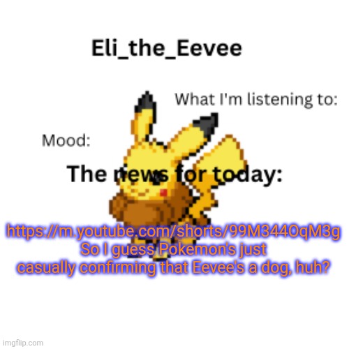 https://m.youtube.com/shorts/99M344OqM3g | https://m.youtube.com/shorts/99M344OqM3g So I guess Pokemon's just casually confirming that Eevee's a dog, huh? | image tagged in eli_the_eevee pikavee announcement template | made w/ Imgflip meme maker
