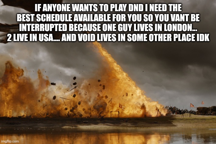 Game of thrones dragon oh yeah  | IF ANYONE WANTS TO PLAY DND I NEED THE BEST SCHEDULE AVAILABLE FOR YOU SO YOU VANT BE INTERRUPTED BECAUSE ONE GUY LIVES IN LONDON... 2 LIVE IN USA.... AND VOID LIVES IN SOME OTHER PLACE IDK | image tagged in game of thrones dragon oh yeah | made w/ Imgflip meme maker