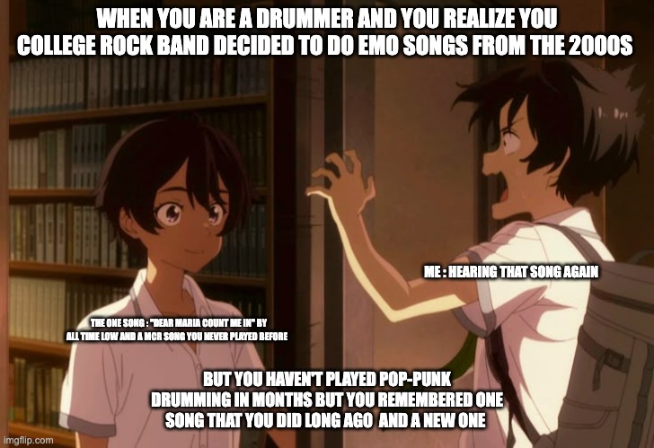 When You Have to do EMO songs for college band camp | WHEN YOU ARE A DRUMMER AND YOU REALIZE YOU COLLEGE ROCK BAND DECIDED TO DO EMO SONGS FROM THE 2000S; ME : HEARING THAT SONG AGAIN; THE ONE SONG : "DEAR MARIA COUNT ME IN" BY ALL TIME LOW AND A MCR SONG YOU NEVER PLAYED BEFORE; BUT YOU HAVEN'T PLAYED POP-PUNK DRUMMING IN MONTHS BUT YOU REMEMBERED ONE SONG THAT YOU DID LONG AGO  AND A NEW ONE | image tagged in drummer,drums,pop punk,makeine | made w/ Imgflip meme maker
