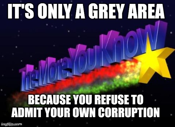 the more you know | IT'S ONLY A GREY AREA; BECAUSE YOU REFUSE TO ADMIT YOUR OWN CORRUPTION | image tagged in the more you know | made w/ Imgflip meme maker