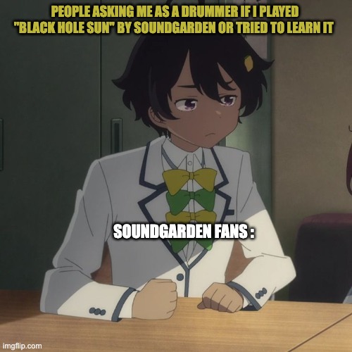 I'll Try To Learn "Black Hole Sun" | PEOPLE ASKING ME AS A DRUMMER IF I PLAYED "BLACK HOLE SUN" BY SOUNDGARDEN OR TRIED TO LEARN IT; SOUNDGARDEN FANS : | image tagged in drummer,soundgarden | made w/ Imgflip meme maker