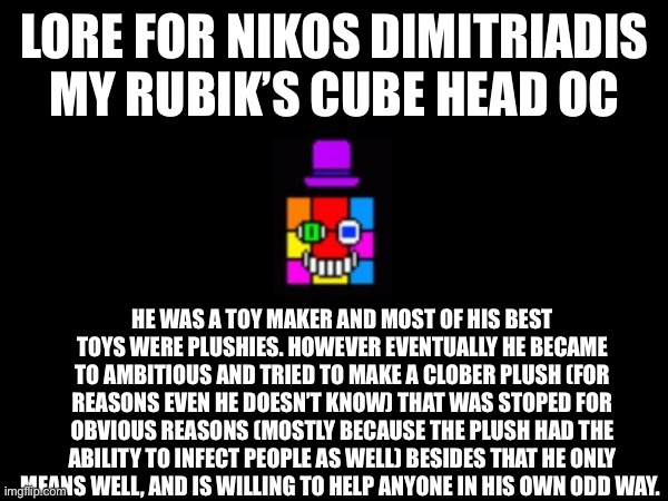 LORE FOR NIKOS DIMITRIADIS
MY RUBIK’S CUBE HEAD OC; HE WAS A TOY MAKER AND MOST OF HIS BEST TOYS WERE PLUSHIES. HOWEVER EVENTUALLY HE BECAME TO AMBITIOUS AND TRIED TO MAKE A CLOBER PLUSH (FOR REASONS EVEN HE DOESN’T KNOW) THAT WAS STOPED FOR OBVIOUS REASONS (MOSTLY BECAUSE THE PLUSH HAD THE ABILITY TO INFECT PEOPLE AS WELL) BESIDES THAT HE ONLY MEANS WELL, AND IS WILLING TO HELP ANYONE IN HIS OWN ODD WAY. | image tagged in oc,sans le topic | made w/ Imgflip meme maker