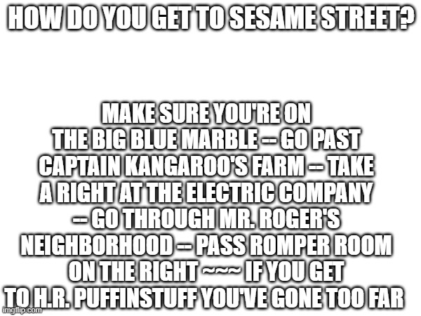 directions to Sesame Street | HOW DO YOU GET TO SESAME STREET? MAKE SURE YOU'RE ON THE BIG BLUE MARBLE -- GO PAST CAPTAIN KANGAROO'S FARM -- TAKE A RIGHT AT THE ELECTRIC COMPANY -- GO THROUGH MR. ROGER'S NEIGHBORHOOD -- PASS ROMPER ROOM ON THE RIGHT ~~~ IF YOU GET TO H.R. PUFFINSTUFF YOU'VE GONE TOO FAR | image tagged in always has been | made w/ Imgflip meme maker