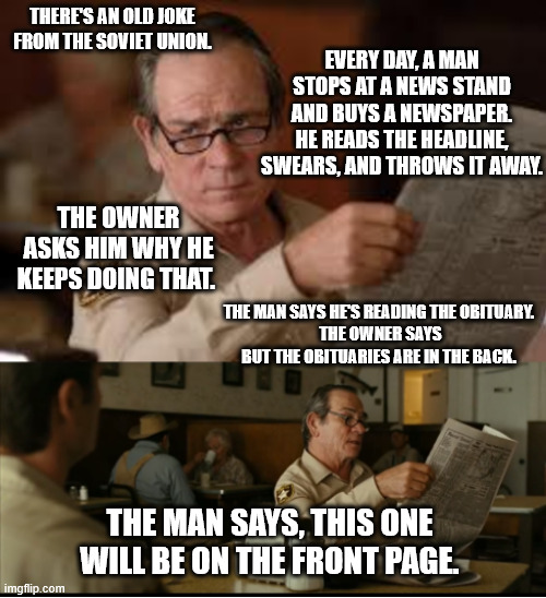 Tommy Explains | THERE'S AN OLD JOKE FROM THE SOVIET UNION. EVERY DAY, A MAN STOPS AT A NEWS STAND AND BUYS A NEWSPAPER. HE READS THE HEADLINE, SWEARS, AND THROWS IT AWAY. THE OWNER ASKS HIM WHY HE KEEPS DOING THAT. THE MAN SAYS HE'S READING THE OBITUARY. 
THE OWNER SAYS BUT THE OBITUARIES ARE IN THE BACK. THE MAN SAYS, THIS ONE WILL BE ON THE FRONT PAGE. | image tagged in tommy explains | made w/ Imgflip meme maker
