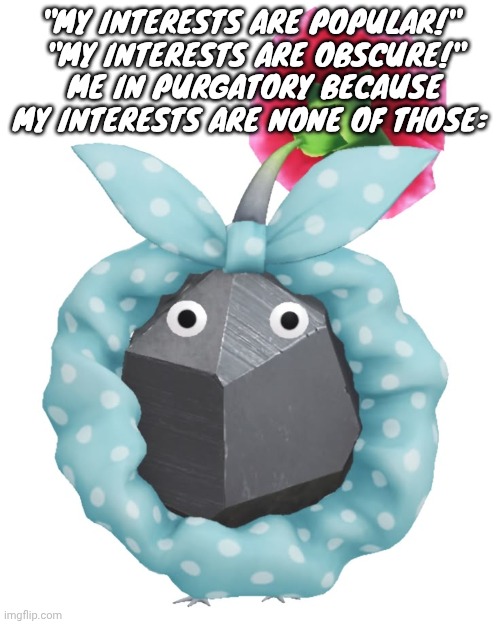 Scrunchie rock pikmin | "MY INTERESTS ARE POPULAR!"
 "MY INTERESTS ARE OBSCURE!"
 ME IN PURGATORY BECAUSE MY INTERESTS ARE NONE OF THOSE: | image tagged in scrunchie rock pikmin | made w/ Imgflip meme maker