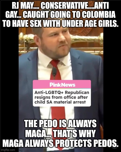 Always maga | RJ MAY.... CONSERVATIVE....ANTI GAY... CAUGHT GOING TO COLOMBIA TO HAVE SEX WITH UNDER AGE GIRLS. THE PEDO IS ALWAYS MAGA... THAT'S WHY MAGA ALWAYS PROTECTS PEDOS. | image tagged in maga,republican,donald trump,trump,jeffrey epstein,epstein | made w/ Imgflip meme maker