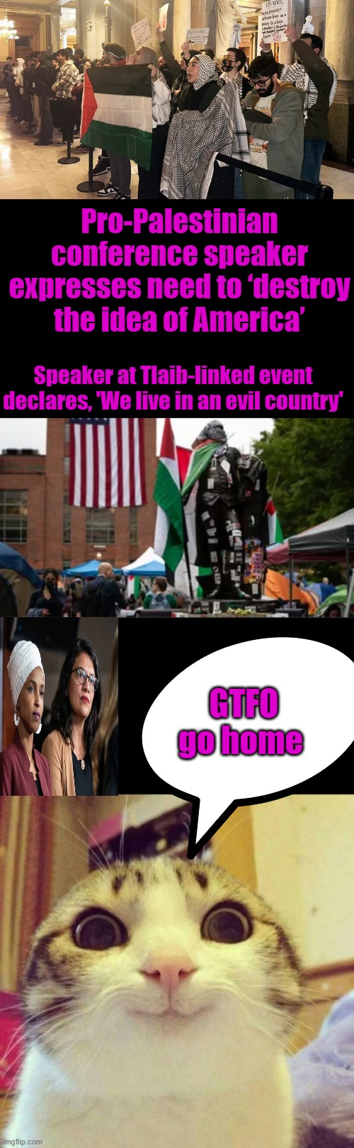 THEY ARE ONLY GOING TO GET WORSE either they leave AMERICA or America becomes a MUSLIM country * SEE the EU | Pro-Palestinian conference speaker expresses need to ‘destroy the idea of America’; Speaker at Tlaib-linked event declares, 'We live in an evil country'; GTFO go home | image tagged in memes,smiling cat | made w/ Imgflip meme maker