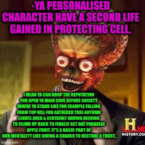 -But sometimes it can be broken like jailed guy. | -YA PERSONALISED CHARACTER HAVE A SECOND LIFE GAINED IN PROTECTING CELL. I MEAN YA CAN DROP THE REPUTATION FOR OPEN YA MAIN SOUL BEFORE SOCIETY WHERE YA STAND LIKE FOR EXAMPLE FALLING FROM TOP HILL FOR GATHERED TREE AUTUMN LEAVES AREA & CERTAINLY HAVING NEEDING TO CLIMB UP BACK TO FINALLY GET DAT PARADISE APPLE FRUIT. IT'S A BASIC PART OF OUR MENTALITY LIKE GIVING A CHANCE TO RESTORE A TRUST. | image tagged in aliens 6,trust me i have 15 iq,give peace a chance,kratos falling,king of the hill,wise guys laughing | made w/ Imgflip meme maker