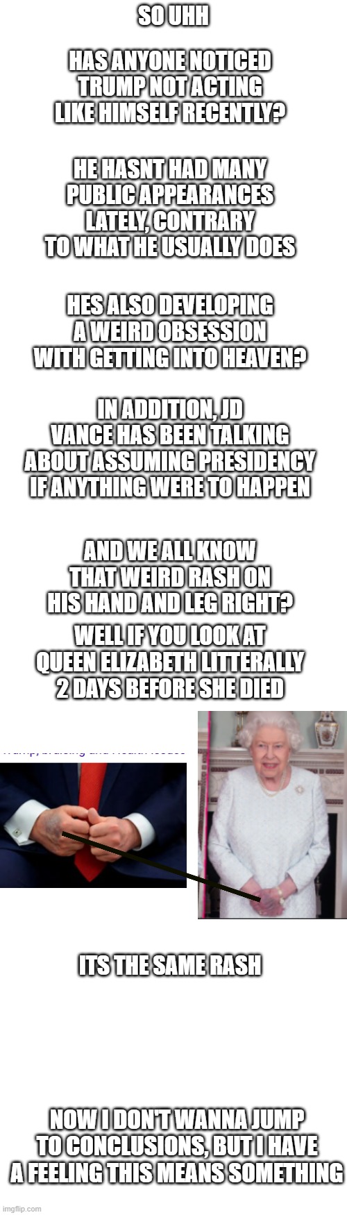 This could be the end... | HAS ANYONE NOTICED TRUMP NOT ACTING LIKE HIMSELF RECENTLY? SO UHH; HE HASNT HAD MANY PUBLIC APPEARANCES LATELY, CONTRARY TO WHAT HE USUALLY DOES; HES ALSO DEVELOPING A WEIRD OBSESSION WITH GETTING INTO HEAVEN? IN ADDITION, JD VANCE HAS BEEN TALKING ABOUT ASSUMING PRESIDENCY IF ANYTHING WERE TO HAPPEN; AND WE ALL KNOW THAT WEIRD RASH ON HIS HAND AND LEG RIGHT? WELL IF YOU LOOK AT QUEEN ELIZABETH LITTERALLY 2 DAYS BEFORE SHE DIED; ITS THE SAME RASH; NOW I DON'T WANNA JUMP TO CONCLUSIONS, BUT I HAVE A FEELING THIS MEANS SOMETHING | image tagged in long blank white template,trump,donald trump,queen elizabeth,theory | made w/ Imgflip meme maker