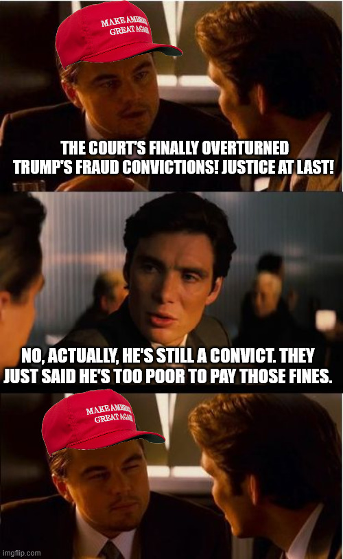 Inception | THE COURT'S FINALLY OVERTURNED TRUMP'S FRAUD CONVICTIONS! JUSTICE AT LAST! NO, ACTUALLY, HE'S STILL A CONVICT. THEY JUST SAID HE'S TOO POOR TO PAY THOSE FINES. | image tagged in memes,inception | made w/ Imgflip meme maker