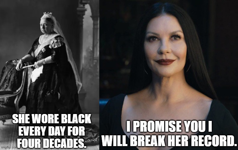 Morticia Addams Makes A Promise | I PROMISE YOU I
WILL BREAK HER RECORD. SHE WORE BLACK
EVERY DAY FOR
FOUR DECADES. | image tagged in queen victoria,black,morticia addams,catherine zeta-jones,mourning,dress | made w/ Imgflip meme maker