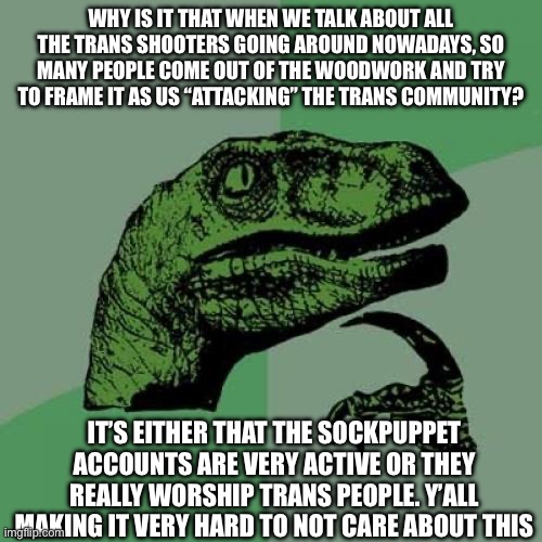 Philosoraptor | WHY IS IT THAT WHEN WE TALK ABOUT ALL THE TRANS SHOOTERS GOING AROUND NOWADAYS, SO MANY PEOPLE COME OUT OF THE WOODWORK AND TRY TO FRAME IT AS US “ATTACKING” THE TRANS COMMUNITY? IT’S EITHER THAT THE SOCKPUPPET ACCOUNTS ARE VERY ACTIVE OR THEY REALLY WORSHIP TRANS PEOPLE. Y’ALL MAKING IT VERY HARD TO NOT CARE ABOUT THIS | image tagged in memes,philosoraptor | made w/ Imgflip meme maker