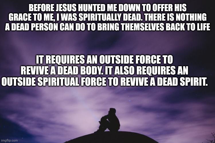Man alone on hill at night | BEFORE JESUS HUNTED ME DOWN TO OFFER HIS GRACE TO ME, I WAS SPIRITUALLY DEAD. THERE IS NOTHING A DEAD PERSON CAN DO TO BRING THEMSELVES BACK TO LIFE; IT REQUIRES AN OUTSIDE FORCE TO REVIVE A DEAD BODY. IT ALSO REQUIRES AN OUTSIDE SPIRITUAL FORCE TO REVIVE A DEAD SPIRIT. | image tagged in man alone on hill at night | made w/ Imgflip meme maker