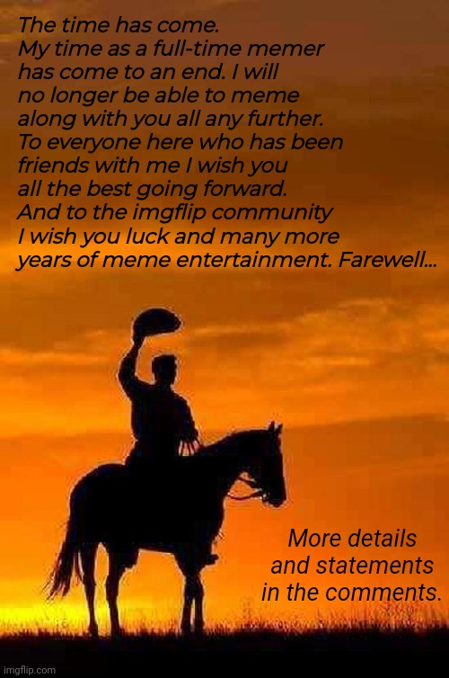 Farewell Imgflip. It has been an honour to meme with you (2013-2025) | The time has come. My time as a full-time memer has come to an end. I will no longer be able to meme along with you all any further. To everyone here who has been friends with me I wish you all the best going forward. And to the imgflip community I wish you luck and many more years of meme entertainment. Farewell... More details and statements in the comments. | image tagged in imgflip,memeus,imgflip users,imgflip community,farewell,memes | made w/ Imgflip meme maker