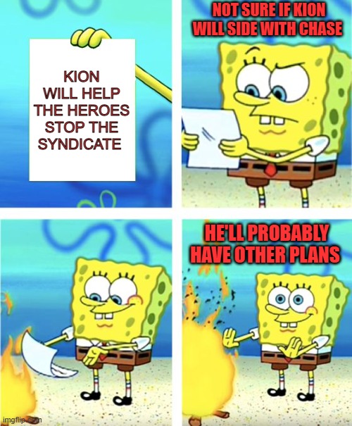 Why the heroes shouldn't trust Kion | NOT SURE IF KION WILL SIDE WITH CHASE; KION WILL HELP THE HEROES STOP THE SYNDICATE; HE'LL PROBABLY HAVE OTHER PLANS | image tagged in spongebob burning paper | made w/ Imgflip meme maker