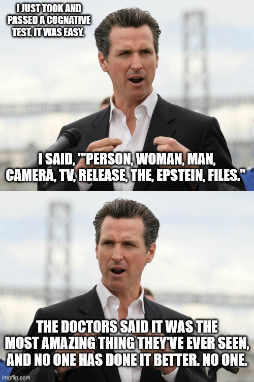 I JUST TOOK AND PASSED A COGNATIVE TEST. IT WAS EASY. I SAID, "'PERSON, WOMAN, MAN, CAMERA, TV, RELEASE, THE, EPSTEIN, FILES."; THE DOCTORS SAID IT WAS THE MOST AMAZING THING THEY'VE EVER SEEN, AND NO ONE HAS DONE IT BETTER. NO ONE. | image tagged in gavin newsome | made w/ Imgflip meme maker