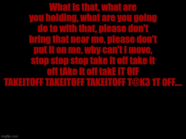 What is that, what are you holding, what are you going do to with that, please don't bring that near me, please don't put it on me, why can't i move, stop stop stop take it off take it off tAke it off takE iT OfF TAKEITOFF TAKEITOFF TAKEITOFF T@K3 1T 0FF.... | made w/ Imgflip meme maker