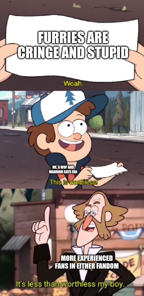 Not a furry, but support them | FURRIES ARE CRINGE AND STUPID; ME, A WOF AND WARRIOR CATS FAN; MORE EXPERIENCED FANS IN EITHER FANDOM | image tagged in it's less than worthless my boy,wof,warrior cats,pro-furries | made w/ Imgflip meme maker