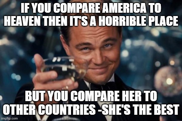 Leonardo Dicaprio Cheers | IF YOU COMPARE AMERICA TO HEAVEN THEN IT'S A HORRIBLE PLACE; BUT YOU COMPARE HER TO OTHER COUNTRIES -SHE'S THE BEST | image tagged in memes,leonardo dicaprio cheers | made w/ Imgflip meme maker