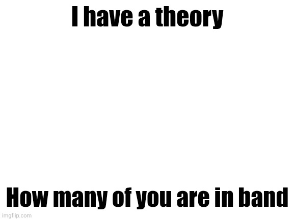 Blank White Template | I have a theory; How many of you are in band | image tagged in blank white template | made w/ Imgflip meme maker