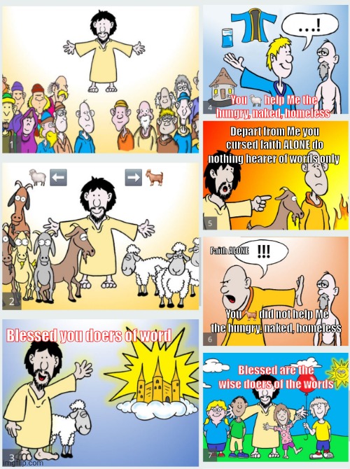 Matthew 25 Sheep vs Goats | You 🐑 help Me the hungry, naked, homeless; Depart from Me you cursed faith ALONE do nothing hearer of words only; 🐑 ⬅️                     ➡️ 🐐; Faith ALONE; You 🐐 did not help Me the hungry, naked, homeless; Blessed you doers of word; Blessed are the wise doers of the words | image tagged in matthew 25 sheep goats | made w/ Imgflip meme maker