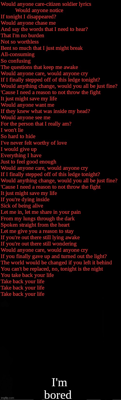black | Would anyone care-citizen soldier lyrics
          Would anyone notice
If tonight I disappeared?
Would anyone chase me
And say the words that I need to hear?
That I'm no burden
Not so worthless
Bent so much that I just might break
All-consuming
So confusing
The questions that keep me awake
Would anyone care, would anyone cry
If I finally stepped off of this ledge tonight?
Would anything change, would you all be just fine?
'Cause I need a reason to not throw the fight
It just might save my life
Would anyone want me
If they knew what was inside my head?
Would anyone see me
For the person that I really am?
I won't lie
So hard to hide
I've never felt worthy of love
I would give up
Everything I have
Just to feel good enough
Would anyone care, would anyone cry
If I finally stepped off of this ledge tonight?
Would anything change, would you all be just fine?
'Cause I need a reason to not throw the fight
It just might save my life
If you're dying inside
Sick of being alive
Let me in, let me share in your pain
From my lungs through the dark
Spoken straight from the heart
Let me give you a reason to stay
If you're out there still lying awake
If you're out there still wondering
Would anyone care, would anyone cry
If you finally gave up and turned out the light?
The world would be changed if you left it behind
You can't be replaced, no, tonight is the night
You take back your life
Take back your life
Take back your life
Take back your life; I'm bored | image tagged in black | made w/ Imgflip meme maker
