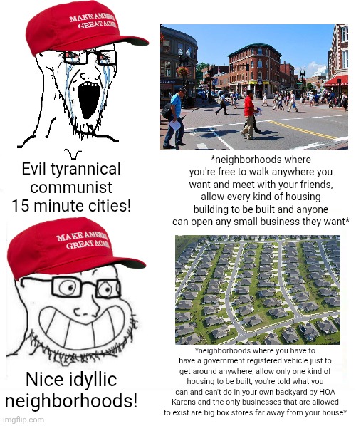 If you ask me, the suburbs are a lot more like communist hellholes | *neighborhoods where you're free to walk anywhere you want and meet with your friends, allow every kind of housing building to be built and anyone can open any small business they want*; Evil tyrannical communist 15 minute cities! *neighborhoods where you have to have a government registered vehicle just to get around anywhere, allow only one kind of housing to be built, you're told what you can and can't do in your own backyard by HOA Karens and the only businesses that are allowed to exist are big box stores far away from your house*; Nice idyllic neighborhoods! | image tagged in suburbs,cities,conservative logic,urbanism | made w/ Imgflip meme maker