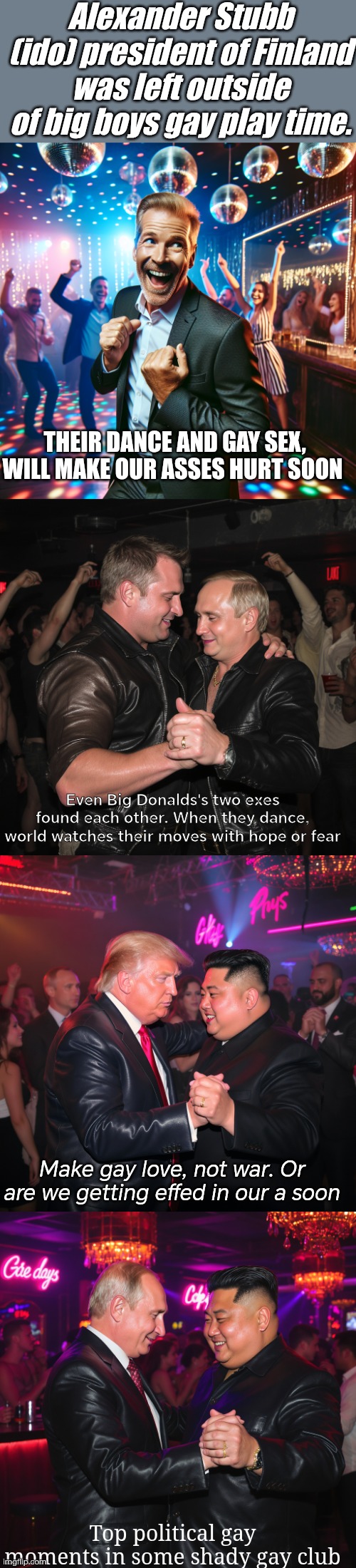 Gay dance metaphore of our worlds state. Wake up now | Alexander Stubb (ido) president of Finland was left outside of big boys gay play time. THEIR DANCE AND GAY SEX, WILL MAKE OUR ASSES HURT SOON; Even Big Donalds's two exes found each other. When they dance, world watches their moves with hope or fear; Make gay love, not war. Or are we getting effed in our a soon; Top political gay moments in some shady gay club | image tagged in gay pride,dark,metaphore,political,the great awakening,wake up | made w/ Imgflip meme maker