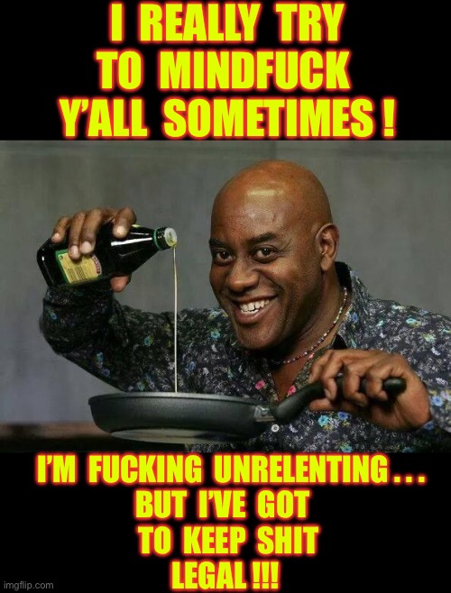 What A Crock Bruh !  U R DELUSIONAL !!!  : ) | I  REALLY  TRY
TO  MINDFUCK 
Y’ALL  SOMETIMES ! I’M  FUCKING  UNRELENTING . . . 
BUT  I’VE  GOT 
 TO  KEEP  SHIT
LEGAL !!! | image tagged in prepare your anus | made w/ Imgflip meme maker