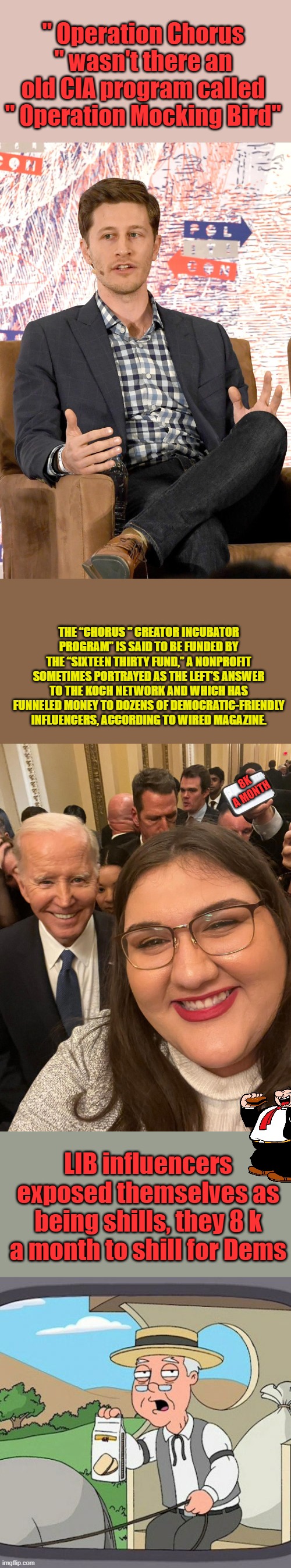 1634 is George Soros " I Think " | " Operation Chorus " wasn't there an old CIA program called " Operation Mocking Bird"; THE “CHORUS " CREATOR INCUBATOR PROGRAM” IS SAID TO BE FUNDED BY THE “SIXTEEN THIRTY FUND,” A NONPROFIT SOMETIMES PORTRAYED AS THE LEFT’S ANSWER TO THE KOCH NETWORK AND WHICH HAS FUNNELED MONEY TO DOZENS OF DEMOCRATIC-FRIENDLY INFLUENCERS, ACCORDING TO WIRED MAGAZINE. 8K A MONTH; LIB influencers exposed themselves as being shills, they 8 k a month to shill for Dems | image tagged in memes,pepperidge farm remembers | made w/ Imgflip meme maker