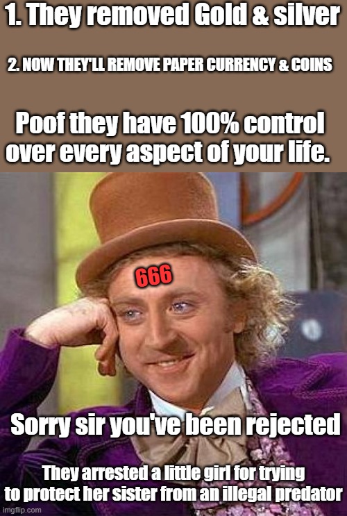 OH, can't you see, what they're doing to thee. | 1. They removed Gold & silver; 2. NOW THEY'LL REMOVE PAPER CURRENCY & COINS; Poof they have 100% control over every aspect of your life. 666; Sorry sir you've been rejected; They arrested a little girl for trying to protect her sister from an illegal predator | image tagged in memes,creepy condescending wonka | made w/ Imgflip meme maker