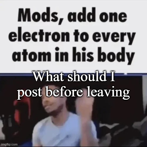 Mods, add one electron to every atom in his body | What should I post before leaving | image tagged in mods add one electron to every atom in his body | made w/ Imgflip meme maker