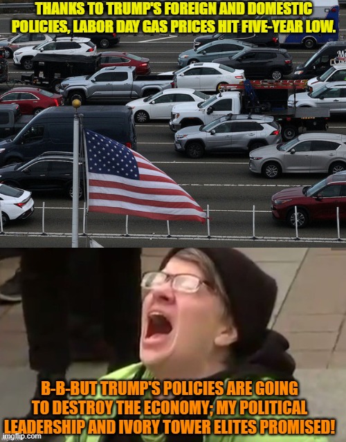 These are dark days indeed for the typical nation-hating leftist.  So sad. | THANKS TO TRUMP'S FOREIGN AND DOMESTIC POLICIES, LABOR DAY GAS PRICES HIT FIVE-YEAR LOW. B-B-BUT TRUMP'S POLICIES ARE GOING TO DESTROY THE ECONOMY; MY POLITICAL LEADERSHIP AND IVORY TOWER ELITES PROMISED! | image tagged in yep | made w/ Imgflip meme maker