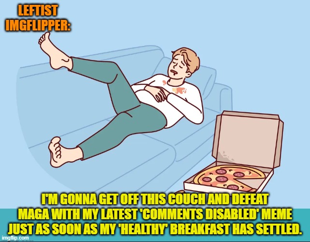 Yep, yep . . . just any day now. | LEFTIST IMGFLIPPER:; I'M GONNA GET OFF THIS COUCH AND DEFEAT MAGA WITH MY LATEST 'COMMENTS DISABLED' MEME JUST AS SOON AS MY 'HEALTHY' BREAKFAST HAS SETTLED. | image tagged in yep | made w/ Imgflip meme maker