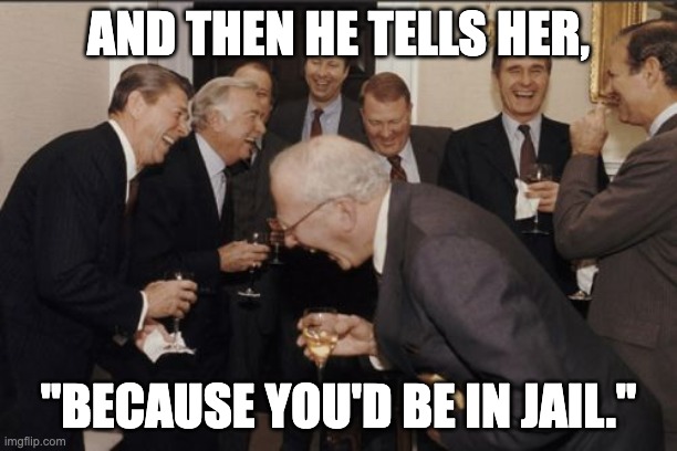 Great Moments in Presidential History | AND THEN HE TELLS HER, "BECAUSE YOU'D BE IN JAIL." | image tagged in memes,laughing men in suits | made w/ Imgflip meme maker