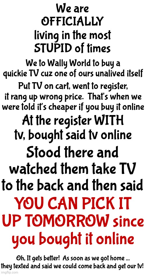There Once Was A Time When We Seemed 2 Be Moving Forward.  This Ain't Then. This Is Proof That The Human Race Is 2 Stupid 2 Live | We are
OFFICIALLY
living in the most
STUPID of times; We to Wally World to buy a quickie TV cuz one of ours unalived itself; Put TV on cart, went to register, it rang up wrong price.  That's when we were told it's cheaper if you buy it online; At the register WITH tv, bought said tv online; Stood there and watched them take TV to the back and then said; YOU CAN PICK IT UP TOMORROW since you bought it online; Oh, It gets better!  As soon as we got home ... they texted and said we could come back and get our tv! | image tagged in memes,dr phil what's wrong with people,intelligence is dead,unbelievable,wth,special kind of stupid | made w/ Imgflip meme maker