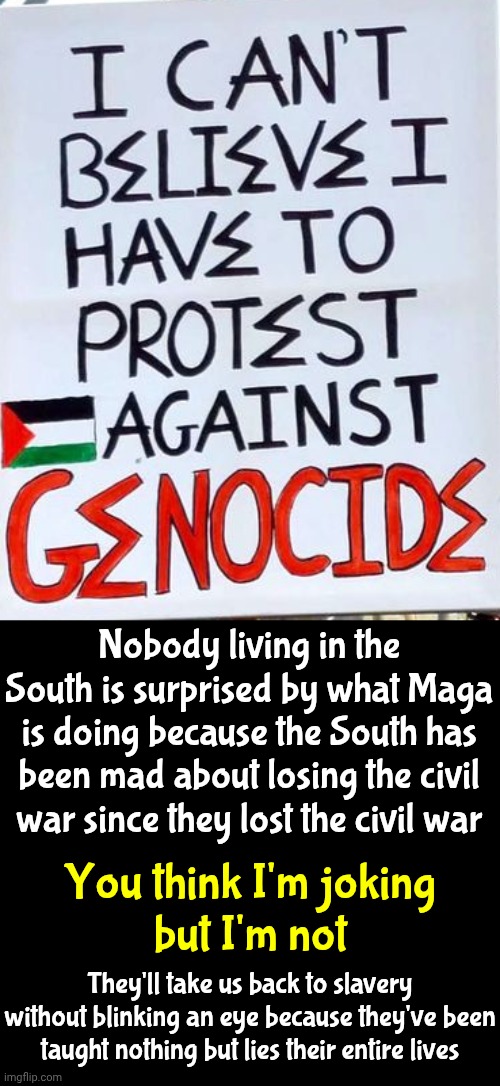 Evangelical Superiority Is All Kinds Of Ducked Up N The South!  They Believe They're Right And Everyone Else Shouldn't Be Alive | Nobody living in the South is surprised by what Maga is doing because the South has been mad about losing the civil war since they lost the civil war; You think I'm joking
but I'm not; They'll take us back to slavery without blinking an eye because they've been taught nothing but lies their entire lives | image tagged in memes,maga,nazis,genocide,wake up,civil rights | made w/ Imgflip meme maker