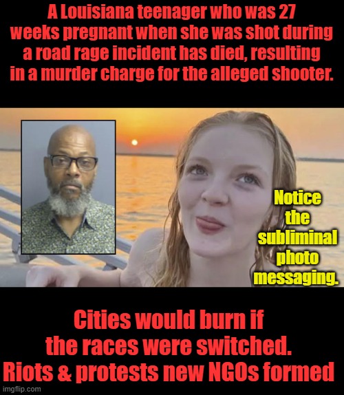Do you agree ? | A Louisiana teenager who was 27 weeks pregnant when she was shot during a road rage incident has died, resulting in a murder charge for the alleged shooter. Notice the subliminal photo messaging. Cities would burn if the races were switched. Riots & protests new NGOs formed | made w/ Imgflip meme maker
