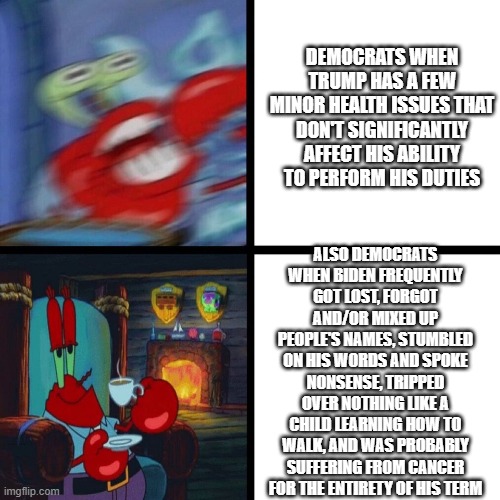 Mr. Krabs Panic vs Calm | DEMOCRATS WHEN TRUMP HAS A FEW MINOR HEALTH ISSUES THAT DON'T SIGNIFICANTLY AFFECT HIS ABILITY TO PERFORM HIS DUTIES ALSO DEMOCRATS WHEN BID | image tagged in mr krabs panic vs calm | made w/ Imgflip meme maker