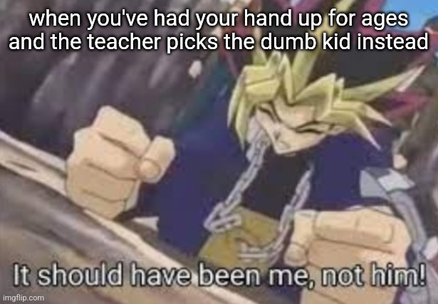 miss, you're wasting your time. | when you've had your hand up for ages and the teacher picks the dumb kid instead | image tagged in it should been me not him,memes | made w/ Imgflip meme maker