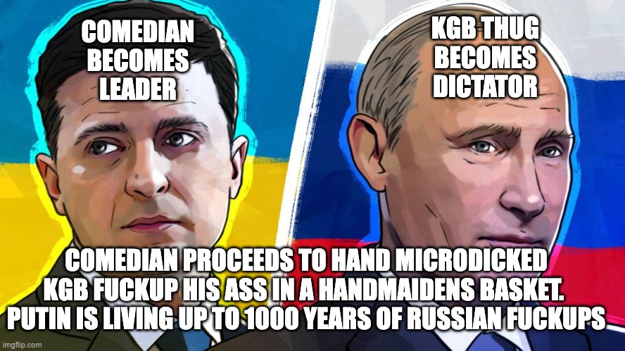 trump's loser owner... the putin fuckup | KGB THUG
BECOMES
DICTATOR; COMEDIAN
BECOMES
LEADER; COMEDIAN PROCEEDS TO HAND MICRODICKED KGB FUCKUP HIS ASS IN A HANDMAIDENS BASKET.  PUTIN IS LIVING UP TO 1000 YEARS OF RUSSIAN FUCKUPS | image tagged in putin zelinskij | made w/ Imgflip meme maker